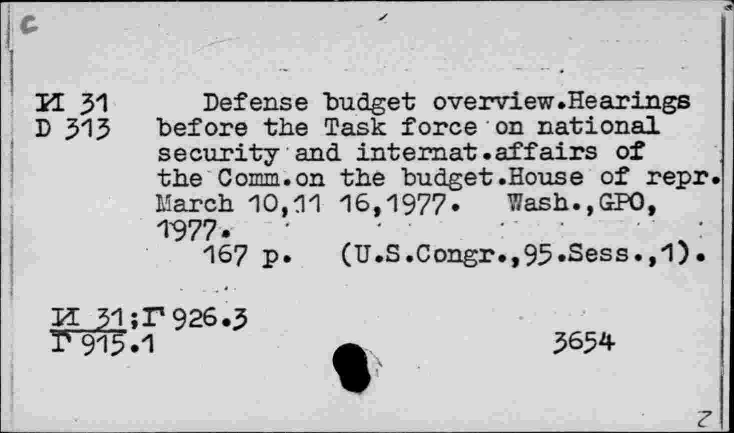 ﻿H 31 Defense "budget overview.Hearings D 315 before the Task force on national security and intemat .affairs of the Comm, on the budget .House of repr. March 10,11 16,1977» Wash.,GP0, 1-977»	:
167 p» (U.S.Congr.,95»Sess»,1)•
Is 915*1
3654
?